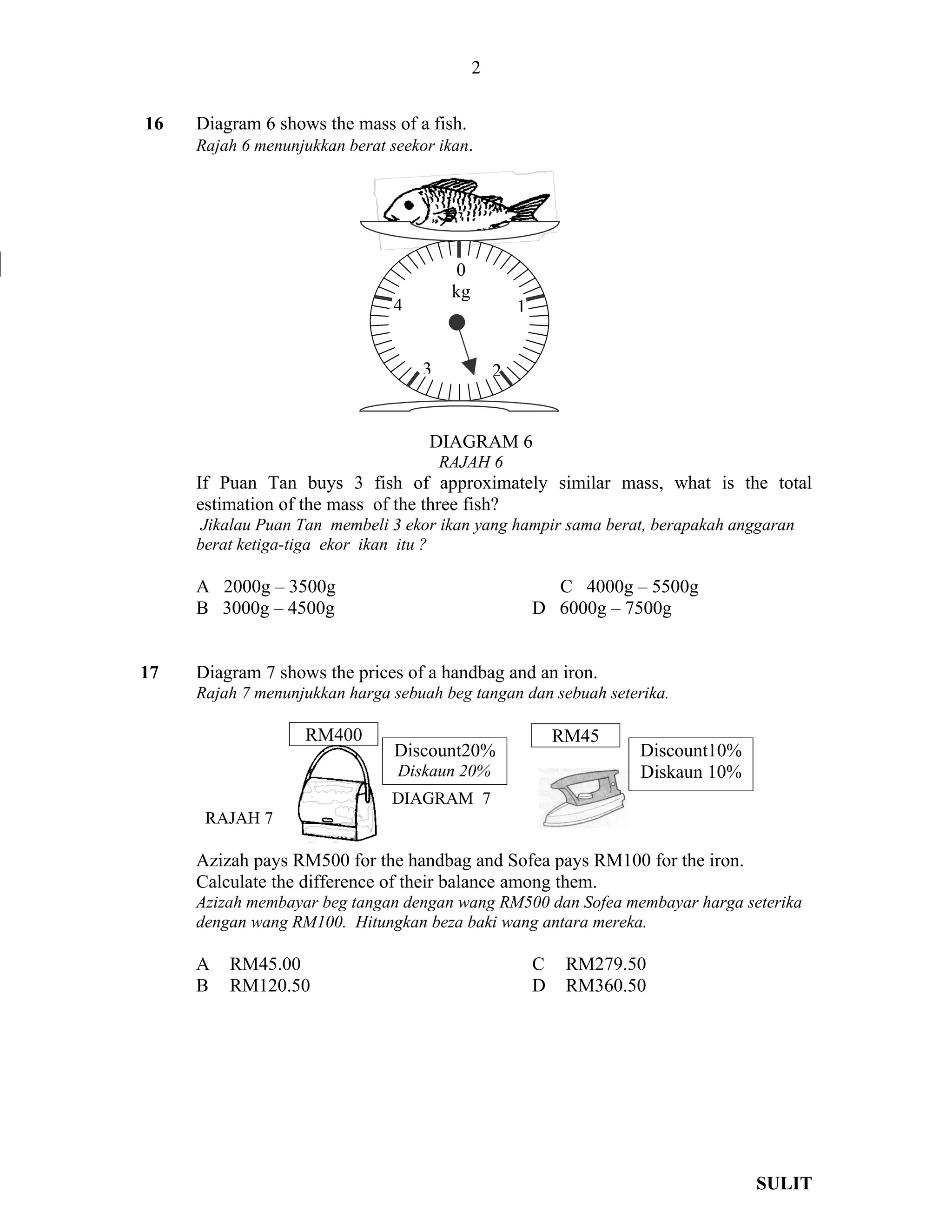 2

16   Diagram 6 shows the mass of a fish.
     Rajah 6 menunjukkan berat seekor ikan.




                                          0
                                         kg
                                4                     1


                                    3             2


                                     DIAGRAM 6
                                        RAJAH 6
     If Puan Tan buys 3 fish of approximately similar mass, what is the total
     estimation of the mass of the three fish?
      Jikalau Puan Tan membeli 3 ekor ikan yang hampir sama berat, berapakah anggaran
     berat ketiga-tiga ekor ikan itu ?

     A 2000g – 3500g                                        C 4000g – 5500g
     B 3000g – 4500g                                      D 6000g – 7500g


17   Diagram 7 shows the prices of a handbag and an iron.
     Rajah 7 menunjukkan harga sebuah beg tangan dan sebuah seterika.

                   RM400                                      RM45
                                Discount20%                           Discount10%
                                Diskaun 20%                           Diskaun 10%
                               DIAGRAM 7
      RAJAH 7

     Azizah pays RM500 for the handbag and Sofea pays RM100 for the iron.
     Calculate the difference of their balance among them.
     Azizah membayar beg tangan dengan wang RM500 dan Sofea membayar harga seterika
     dengan wang RM100. Hitungkan beza baki wang antara mereka.

     A   RM45.00                                          C    RM279.50
     B   RM120.50                                         D    RM360.50




                                                                                    SULIT
 
