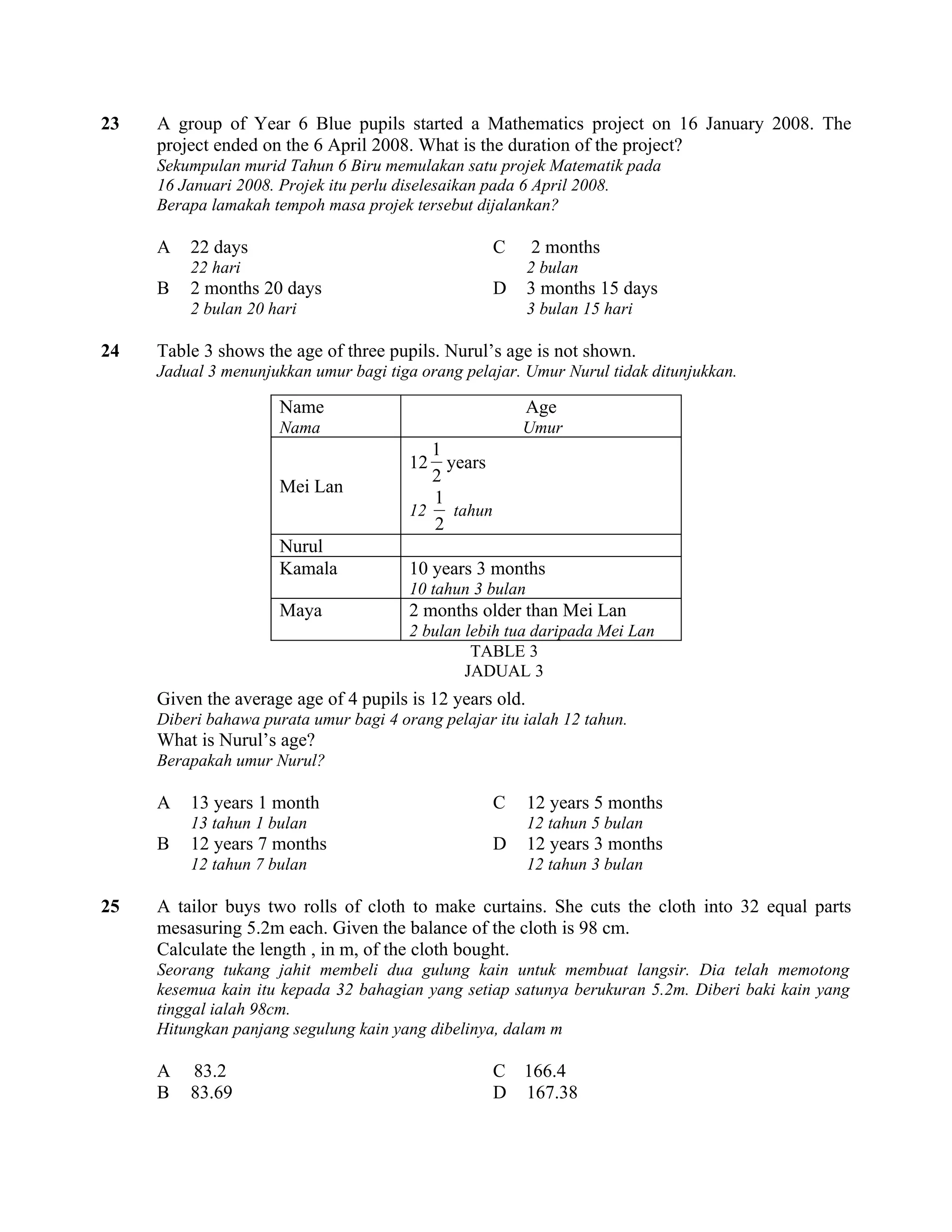 23   A group of Year 6 Blue pupils started a Mathematics project on 16 January 2008. The
     project ended on the 6 April 2008. What is the duration of the project?
     Sekumpulan murid Tahun 6 Biru memulakan satu projek Matematik pada
     16 Januari 2008. Projek itu perlu diselesaikan pada 6 April 2008.
     Berapa lamakah tempoh masa projek tersebut dijalankan?

     A   22 days                                      C    2 months
         22 hari                                           2 bulan
     B   2 months 20 days                             D    3 months 15 days
         2 bulan 20 hari                                   3 bulan 15 hari

24   Table 3 shows the age of three pupils. Nurul’s age is not shown.
     Jadual 3 menunjukkan umur bagi tiga orang pelajar. Umur Nurul tidak ditunjukkan.

                      Name                                Age
                      Nama                                Umur
                                           1
                                        12   years
                                           2
                      Mei Lan
                                           1
                                        12    tahun
                                           2
                      Nurul
                      Kamala            10 years 3 months
                                        10 tahun 3 bulan
                      Maya              2 months older than Mei Lan
                                        2 bulan lebih tua daripada Mei Lan
                                                 TABLE 3
                                                JADUAL 3
     Given the average age of 4 pupils is 12 years old.
     Diberi bahawa purata umur bagi 4 orang pelajar itu ialah 12 tahun.
     What is Nurul’s age?
     Berapakah umur Nurul?

     A   13 years 1 month                             C    12 years 5 months
         13 tahun 1 bulan                                  12 tahun 5 bulan
     B   12 years 7 months                            D    12 years 3 months
         12 tahun 7 bulan                                  12 tahun 3 bulan

25   A tailor buys two rolls of cloth to make curtains. She cuts the cloth into 32 equal parts
     mesasuring 5.2m each. Given the balance of the cloth is 98 cm.
     Calculate the length , in m, of the cloth bought.
     Seorang tukang jahit membeli dua gulung kain untuk membuat langsir. Dia telah memotong
     kesemua kain itu kepada 32 bahagian yang setiap satunya berukuran 5.2m. Diberi baki kain yang
     tinggal ialah 98cm.
     Hitungkan panjang segulung kain yang dibelinya, dalam m

     A   83.2                                         C 166.4
     B   83.69                                        D 167.38
 
