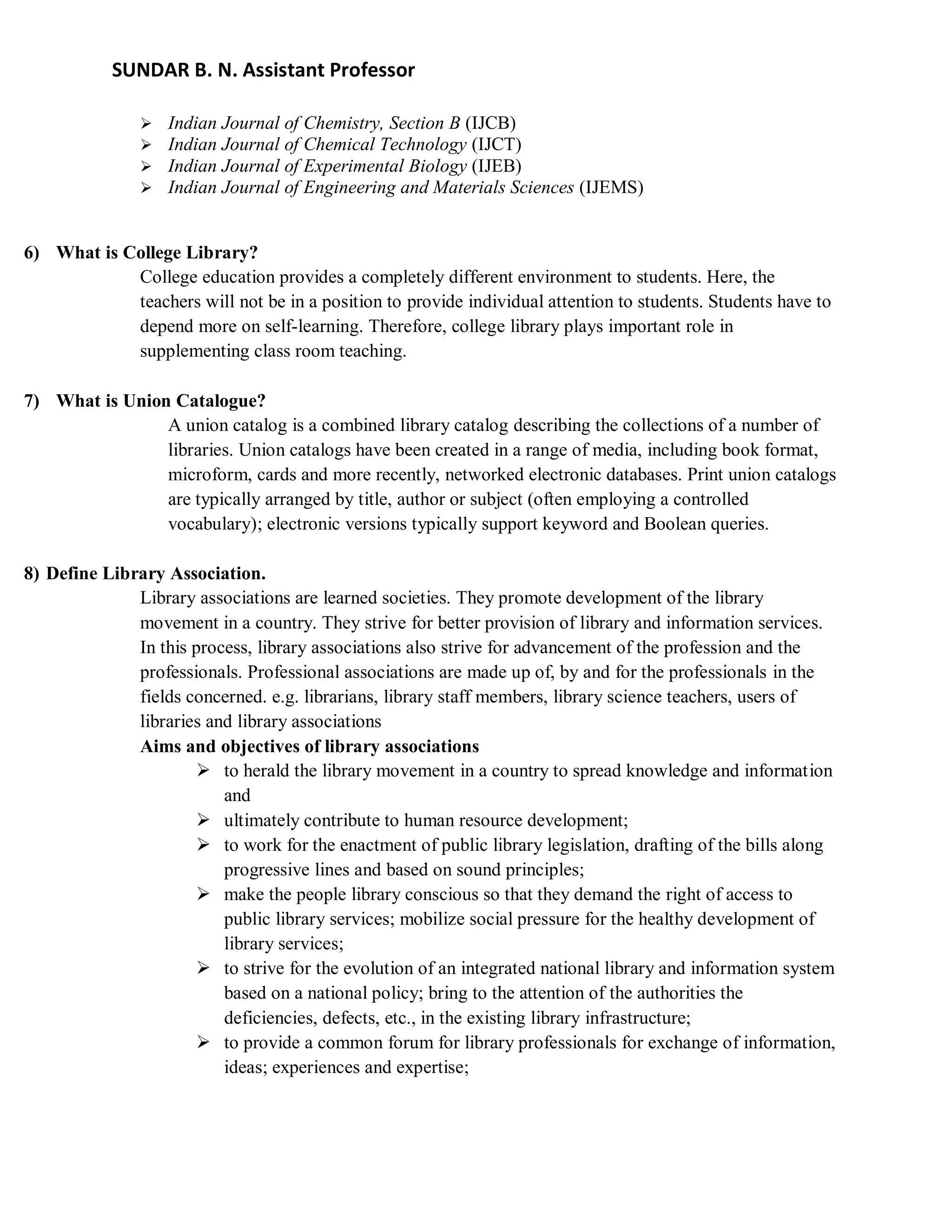 SUNDAR B. N. Assistant Professor
 Indian Journal of Chemistry, Section B (IJCB)
 Indian Journal of Chemical Technology (IJCT)
 Indian Journal of Experimental Biology (IJEB)
 Indian Journal of Engineering and Materials Sciences (IJEMS)
6) What is College Library?
College education provides a completely different environment to students. Here, the
teachers will not be in a position to provide individual attention to students. Students have to
depend more on self-learning. Therefore, college library plays important role in
supplementing class room teaching.
7) What is Union Catalogue?
A union catalog is a combined library catalog describing the collections of a number of
libraries. Union catalogs have been created in a range of media, including book format,
microform, cards and more recently, networked electronic databases. Print union catalogs
are typically arranged by title, author or subject (often employing a controlled
vocabulary); electronic versions typically support keyword and Boolean queries.
8) Define Library Association.
Library associations are learned societies. They promote development of the library
movement in a country. They strive for better provision of library and information services.
In this process, library associations also strive for advancement of the profession and the
professionals. Professional associations are made up of, by and for the professionals in the
fields concerned. e.g. librarians, library staff members, library science teachers, users of
libraries and library associations
Aims and objectives of library associations
 to herald the library movement in a country to spread knowledge and information
and
 ultimately contribute to human resource development;
 to work for the enactment of public library legislation, drafting of the bills along
progressive lines and based on sound principles;
 make the people library conscious so that they demand the right of access to
public library services; mobilize social pressure for the healthy development of
library services;
 to strive for the evolution of an integrated national library and information system
based on a national policy; bring to the attention of the authorities the
deficiencies, defects, etc., in the existing library infrastructure;
 to provide a common forum for library professionals for exchange of information,
ideas; experiences and expertise;
 