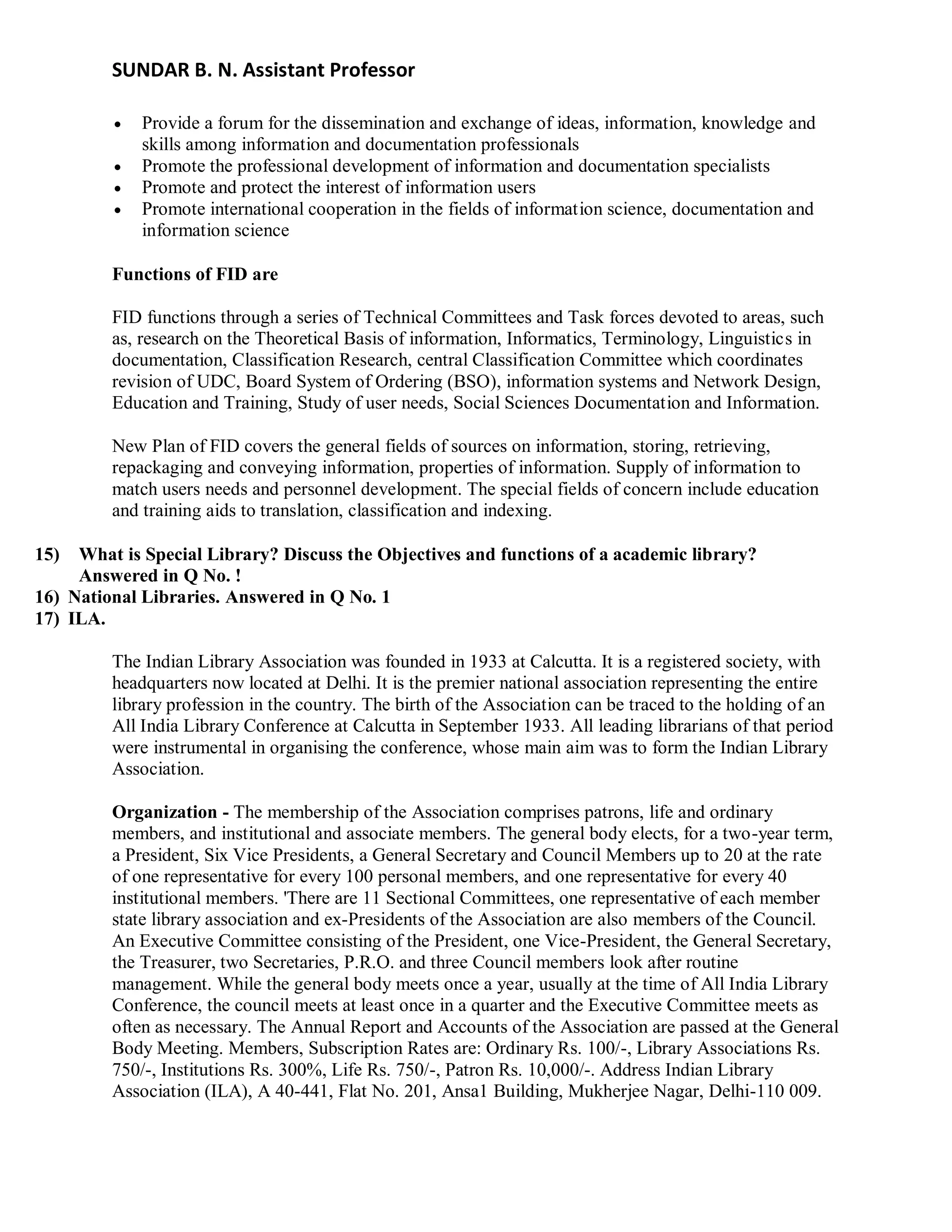 SUNDAR B. N. Assistant Professor
 Provide a forum for the dissemination and exchange of ideas, information, knowledge and
skills among information and documentation professionals
 Promote the professional development of information and documentation specialists
 Promote and protect the interest of information users
 Promote international cooperation in the fields of information science, documentation and
information science
Functions of FID are
FID functions through a series of Technical Committees and Task forces devoted to areas, such
as, research on the Theoretical Basis of information, Informatics, Terminology, Linguistics in
documentation, Classification Research, central Classification Committee which coordinates
revision of UDC, Board System of Ordering (BSO), information systems and Network Design,
Education and Training, Study of user needs, Social Sciences Documentation and Information.
New Plan of FID covers the general fields of sources on information, storing, retrieving,
repackaging and conveying information, properties of information. Supply of information to
match users needs and personnel development. The special fields of concern include education
and training aids to translation, classification and indexing.
15) What is Special Library? Discuss the Objectives and functions of a academic library?
Answered in Q No. !
16) National Libraries. Answered in Q No. 1
17) ILA.
The Indian Library Association was founded in 1933 at Calcutta. It is a registered society, with
headquarters now located at Delhi. It is the premier national association representing the entire
library profession in the country. The birth of the Association can be traced to the holding of an
All India Library Conference at Calcutta in September 1933. All leading librarians of that period
were instrumental in organising the conference, whose main aim was to form the Indian Library
Association.
Organization - The membership of the Association comprises patrons, life and ordinary
members, and institutional and associate members. The general body elects, for a two-year term,
a President, Six Vice Presidents, a General Secretary and Council Members up to 20 at the rate
of one representative for every 100 personal members, and one representative for every 40
institutional members. 'There are 11 Sectional Committees, one representative of each member
state library association and ex-Presidents of the Association are also members of the Council.
An Executive Committee consisting of the President, one Vice-President, the General Secretary,
the Treasurer, two Secretaries, P.R.O. and three Council members look after routine
management. While the general body meets once a year, usually at the time of All India Library
Conference, the council meets at least once in a quarter and the Executive Committee meets as
often as necessary. The Annual Report and Accounts of the Association are passed at the General
Body Meeting. Members, Subscription Rates are: Ordinary Rs. 100/-, Library Associations Rs.
750/-, Institutions Rs. 300%, Life Rs. 750/-, Patron Rs. 10,000/-. Address Indian Library
Association (ILA), A 40-441, Flat No. 201, Ansa1 Building, Mukherjee Nagar, Delhi-110 009.
 