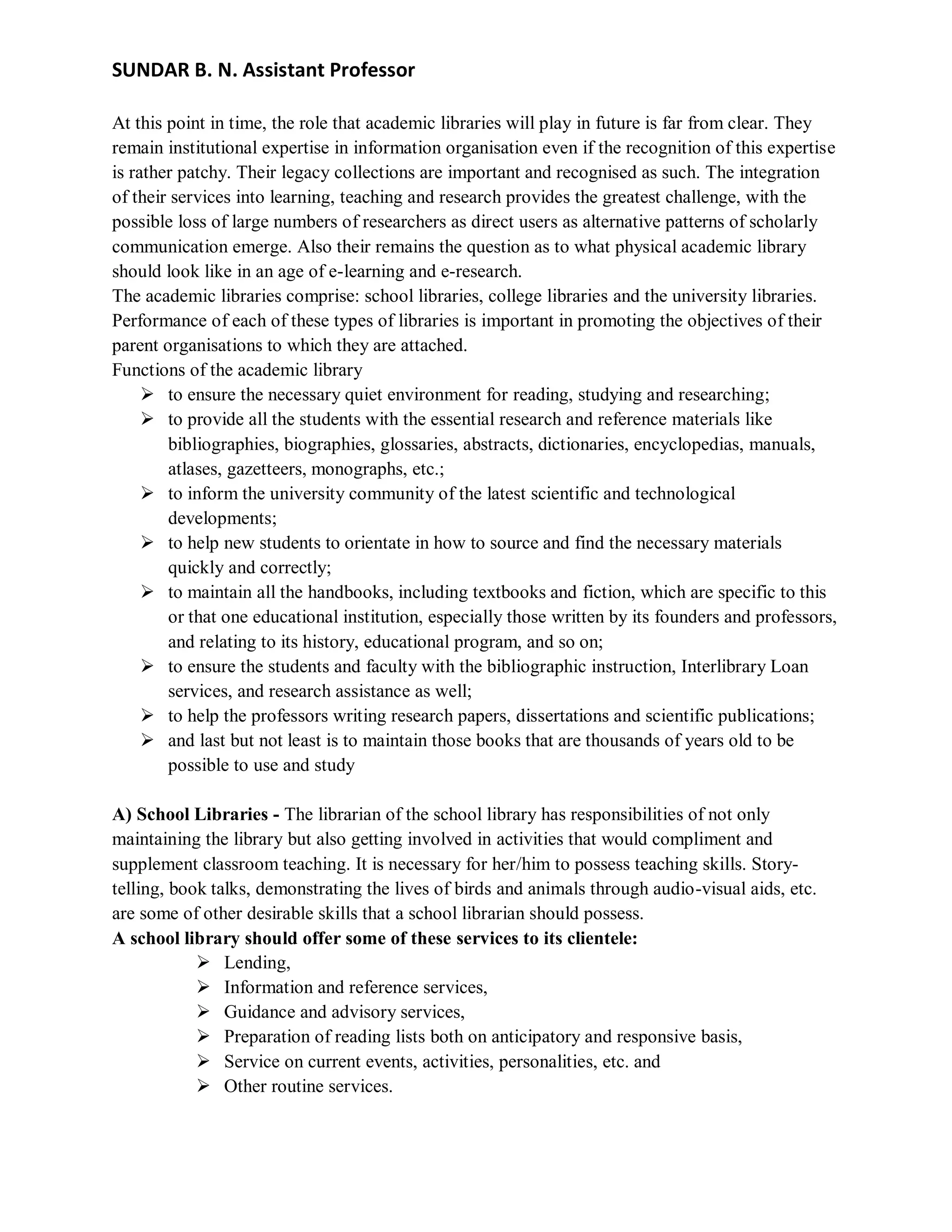 SUNDAR B. N. Assistant Professor
At this point in time, the role that academic libraries will play in future is far from clear. They
remain institutional expertise in information organisation even if the recognition of this expertise
is rather patchy. Their legacy collections are important and recognised as such. The integration
of their services into learning, teaching and research provides the greatest challenge, with the
possible loss of large numbers of researchers as direct users as alternative patterns of scholarly
communication emerge. Also their remains the question as to what physical academic library
should look like in an age of e-learning and e-research.
The academic libraries comprise: school libraries, college libraries and the university libraries.
Performance of each of these types of libraries is important in promoting the objectives of their
parent organisations to which they are attached.
Functions of the academic library
 to ensure the necessary quiet environment for reading, studying and researching;
 to provide all the students with the essential research and reference materials like
bibliographies, biographies, glossaries, abstracts, dictionaries, encyclopedias, manuals,
atlases, gazetteers, monographs, etc.;
 to inform the university community of the latest scientific and technological
developments;
 to help new students to orientate in how to source and find the necessary materials
quickly and correctly;
 to maintain all the handbooks, including textbooks and fiction, which are specific to this
or that one educational institution, especially those written by its founders and professors,
and relating to its history, educational program, and so on;
 to ensure the students and faculty with the bibliographic instruction, Interlibrary Loan
services, and research assistance as well;
 to help the professors writing research papers, dissertations and scientific publications;
 and last but not least is to maintain those books that are thousands of years old to be
possible to use and study
A) School Libraries - The librarian of the school library has responsibilities of not only
maintaining the library but also getting involved in activities that would compliment and
supplement classroom teaching. It is necessary for her/him to possess teaching skills. Story-
telling, book talks, demonstrating the lives of birds and animals through audio-visual aids, etc.
are some of other desirable skills that a school librarian should possess.
A school library should offer some of these services to its clientele:
 Lending,
 Information and reference services,
 Guidance and advisory services,
 Preparation of reading lists both on anticipatory and responsive basis,
 Service on current events, activities, personalities, etc. and
 Other routine services.
 