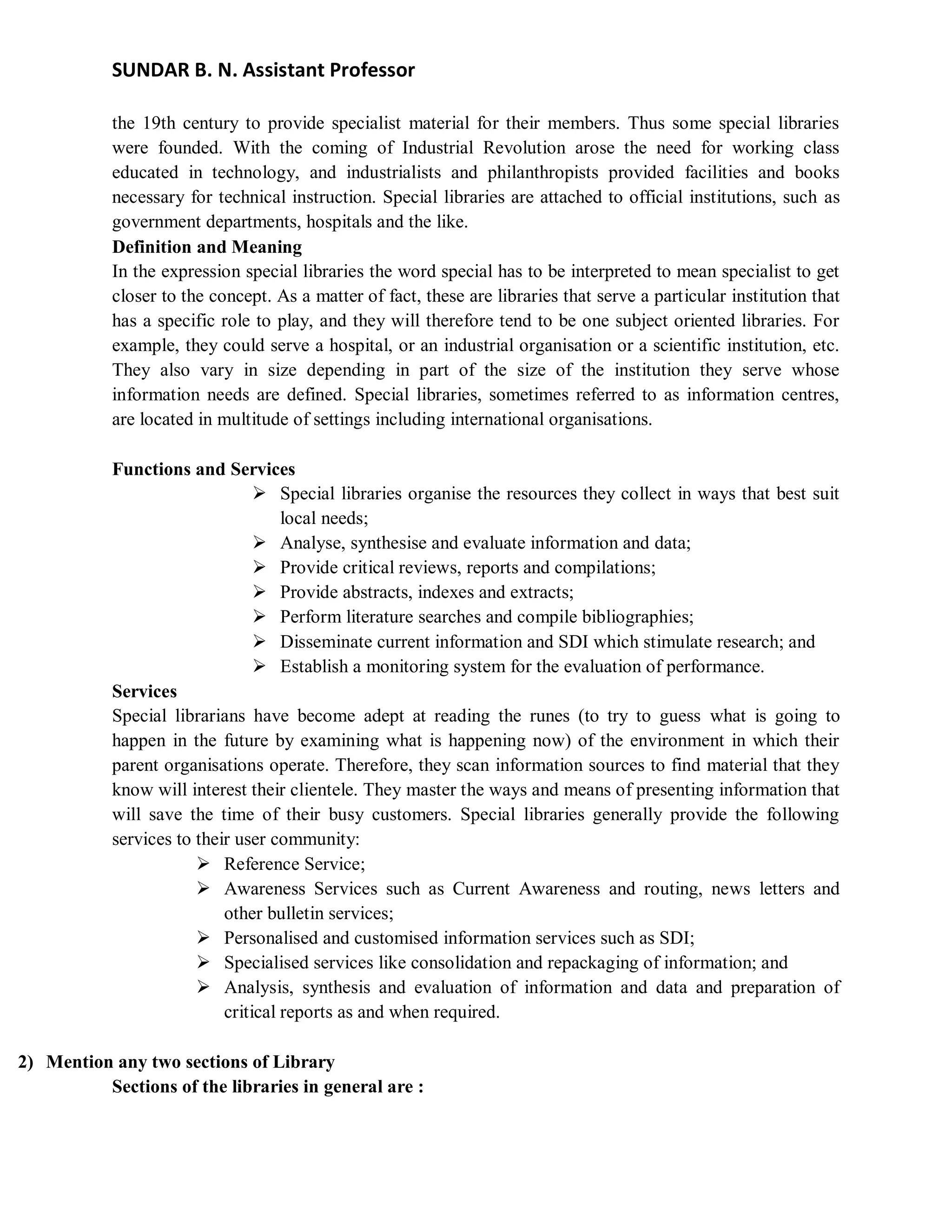 SUNDAR B. N. Assistant Professor
the 19th century to provide specialist material for their members. Thus some special libraries
were founded. With the coming of Industrial Revolution arose the need for working class
educated in technology, and industrialists and philanthropists provided facilities and books
necessary for technical instruction. Special libraries are attached to official institutions, such as
government departments, hospitals and the like.
Definition and Meaning
In the expression special libraries the word special has to be interpreted to mean specialist to get
closer to the concept. As a matter of fact, these are libraries that serve a particular institution that
has a specific role to play, and they will therefore tend to be one subject oriented libraries. For
example, they could serve a hospital, or an industrial organisation or a scientific institution, etc.
They also vary in size depending in part of the size of the institution they serve whose
information needs are defined. Special libraries, sometimes referred to as information centres,
are located in multitude of settings including international organisations.
Functions and Services
 Special libraries organise the resources they collect in ways that best suit
local needs;
 Analyse, synthesise and evaluate information and data;
 Provide critical reviews, reports and compilations;
 Provide abstracts, indexes and extracts;
 Perform literature searches and compile bibliographies;
 Disseminate current information and SDI which stimulate research; and
 Establish a monitoring system for the evaluation of performance.
Services
Special librarians have become adept at reading the runes (to try to guess what is going to
happen in the future by examining what is happening now) of the environment in which their
parent organisations operate. Therefore, they scan information sources to find material that they
know will interest their clientele. They master the ways and means of presenting information that
will save the time of their busy customers. Special libraries generally provide the following
services to their user community:
 Reference Service;
 Awareness Services such as Current Awareness and routing, news letters and
other bulletin services;
 Personalised and customised information services such as SDI;
 Specialised services like consolidation and repackaging of information; and
 Analysis, synthesis and evaluation of information and data and preparation of
critical reports as and when required.
2) Mention any two sections of Library
Sections of the libraries in general are :
 