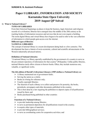 SUNDAR B. N. Assistant Professor
Paper I LIBRARY, INFORMATION AND SOCIETY
Karnataka State Open University
2019 August QP Solved
1) What is National Library?
TYPES OF LIBRARIES
From their historical beginnings as places to keep the business, legal, historical, and religious
records of a civilisation, libraries have emerged since the middle of the 20th century as far
reaching bodies of information resources and services that do not even require a building.
The terms digital library and virtual library have begun to be used to refer to the vast collection
of information to which people gain access over the internet.
Different types of libraries
NATIONAL LIBRARIES
The concept of national library is a recent development dating back to a few centuries. This
development has been a feature of socio-economic, cultural and scientific advancements in the
Western industrially advanced nations.
Definition of National Libraries
“A national library is a library specially established by the government of a country to serve as
the pre-eminent repository of information for that country” (Wikipedia). Unlike public libraries,
national libraries rarely allow citizens to borrow books. Often, they include numerous rare,
valuable, or significant works.
The 6th edition of Harold’s Librarians Glossary (1987) defines a National Library as:
 A library maintained out of government funds;
 Serving the nation as a whole;
 Books in it being for reference only;
 Usually copyright libraries;
 The function of such a library is to collect and preserve for posterity, the books,
periodicals, newspapers and other documents published in the country;
 This is best done by a law requiring the publishers to deposit copies of all publications
issued by them; and
 Books purchased being published in other countries

Functions of a National Library:
 to provide leadership among libraries;
 to serve as permanent depository for all publications issued in the country;
 to acquire other types of materials;
 to provide bibliographical services;
 to serve as coordinating centre for cooperative activities; and
 