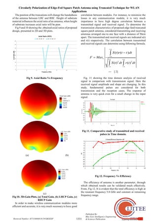 Circularly Polarization of Edge-Fed Square Patch Antenna using Truncated Technique for WLAN
Applications
1331
Published By:
Blue Eyes Intelligence Engineering
& Sciences Publication
Retrieval Number: H7516068819/19©BEIESP
The position of the truncations will change the handedness
of the antenna between LHC and RHC. Height of substrate
material influences the axial ratio of an antenna, when height
of substrate increases axial ratio will be poor.
Fig 9 and 10 showing the obtained axial ratios of proposed
design, presented in 2D and 3D plots.
Fig 9. Axial Ratio Vs Frequency
(a) (b)
(c)
Fig 10. 3D-Gain Plots, (a) Total Gain, (b) LHCP Gain, (c)
RHCP Gain
In order to make wireless communication modules more
efficient and accurate, it is very much necessary to have good
correlation between modules. For instance, to minimize the
losses in any communication module, it is very much
importance to have high degree correlation between a
transmitted signal and received signal. To determine the
transmission characteristics of proposed edge feed truncated
square patch antenna, considered transmitting and receiving
antennas arranged one to one face with a distance of 50cm
apart. The transmitted and received signals are indicated s(t)
and r(t) respectively. The correlation between transmitted
and received signals can determine using following formula.
2 2
( ) ( )
( ) ( )
S t r t dt
F Max
S t dt r t dt




 
 



 
--- [ 2]
Fig. 11 showing the time domain analysis of received
signal in comparison with transmission signal. Here the
received signal amplitude and shape are changing. In this
study, fundamental pulses are considered for both
transmission and the reception cases; The response of
antenna is very quick even for a small change in the input
signal.
Fig 11. Comparative study of transmitted and received
pulses in Time domain.
Fig 12. Frequency Vs Efficiency
The efficiency of antenna is another parameter, through
which obtained results can be validated much effectively.
From, Fig 12. It is evident that the total efficiency is high at
the resonant frequency 5.8 GHz and constant at remaining
frequency range.
 