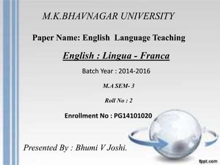 M.K.BHAVNAGAR UNIVERSITY
Paper Name: English Language Teaching
English : Lingua - Franca
M.A SEM- 3
Roll No : 2
Enrollment No : PG14101020
Batch Year : 2014-2016
Presented By : Bhumi V Joshi.
 