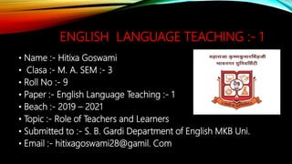 ENGLISH LANGUAGE TEACHING :- 1
• Name :- Hitixa Goswami
• Clasa :- M. A. SEM :- 3
• Roll No :- 9
• Paper :- English Language Teaching :- 1
• Beach :- 2019 – 2021
• Topic :- Role of Teachers and Learners
• Submitted to :- S. B. Gardi Department of English MKB Uni.
• Email :- hitixagoswami28@gamil. Com
 