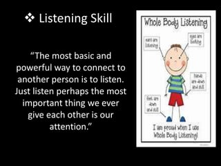  Listening Skill
“The most basic and
powerful way to connect to
another person is to listen.
Just listen perhaps the most
important thing we ever
give each other is our
attention.”