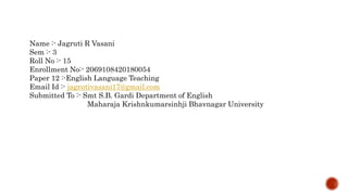 Name :- Jagruti R Vasani
Sem :- 3
Roll No :- 15
Enrollment No:- 2069108420180054
Paper 12 :-English Language Teaching
Email Id :- jagrutivasani17@gmail.com
Submitted To :- Smt S.B. Gardi Department of English
Maharaja Krishnkumarsinhji Bhavnagar University
 