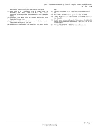 (IJACSA) International Journal of Advanced Computer Science and Applications,
Vol. 5, No. 4, 2014
85 | P a g e
www.ijacsa.thesai.org
PHI Learning, Prentice-Hall of India 2006, ISBN 81-203-2846-9
[43] Nitin Mittal et al., “IMPROVED LEACH COMMUNICATION
PROTOCOL FOR WSN”, NCCI 19-20 March 2010, National
Conference on Computational Instrumentation CSIO Chandigarh,
INDIA
[44] Cambridge Silicon Radio, BlueCore2-External Product Data Sheet.
Cambridge, UK, Aug. 2006.
[45] [45] Freescale, XS110 UWB Solution for Media-Rich Wireless
Applications. San Diego, CA, Dec. 2004.
[46] Chipcon, CC2430 Preliminary Data Sheet (rev. 1.03). Oslo, Norway,
2006.
[47] Conexant, Single-Chip WLAN Radio CX53111. Newport Beach, CA,
2006.
[48] SIMCOM Ltd, SIM300 Hardware Specification, 27th Dec 2005.
[49] ATMEL, WiMax Transceiver 802.16-2004, AT86RF535A Preliminary
Data Sheet, 2006
[50] David K. Asano, Subbarayan Pasupathy, “Optimization of Coded GMSK
Systems”, IEEE Transactions on Information Theory, VOL. 48, NO. 10,
OCTOBER 2002
[51] “Guide of MATLAB” 7.8.0 (R2009a), www.mathworks.com
 