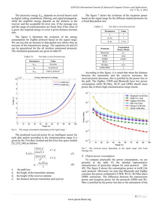 (IJACSA) International Journal of Advanced Computer Science and Applications,
Vol. 5, No. 4, 2014
81 | P a g e
www.ijacsa.thesai.org
The electronic energy EElec depends on several factors such
as digital coding, modulation, filtering, and signal propagation,
while the amplifier energy depends on the distance to the
receiver and the acceptable bit error rate. If the message size
and the range of communication are fixed, then if the value of
α grow, the required energy to cover a given distance increase
also.
The figure 6 illustrates the evolution of the energy
consumption for ZigBee protocol based on the signal range.
We can say that an increase in data packet size allows then an
increase of the transmission energy. The equations (4) and (5)
can be generalized for the all wireless mentioned protocols.
The simulation parameters are given in table IV.
TABLE IV. THE SIMULATION PARAMETERS
Parameters Value
EElec 50 nJ/bit
εfs 10 pJ/bit/m2
εamp 0.0013 pJ/bit/m4
Fig. 6. The energy consumption depending on the signal range
The predicted received power by an intelligent sensor for
each data packet according to the communication range d is
given by the Two-Ray Ground and the Friss free space models
[3], [35], [40] as follows:
   
2
2
2 2
4
4
P
t t r
c
r
t t r t r
c
PG G
d d
d L
d
PG G h h
d d
d





 


(7)
4 r t
c
Lh h
d


 (8)
L the path loss
ht the height of the transmitter antenna
hr the height of the receiver antenna
d the distance between transmitter and receiver
The figure 7 shows the evolution of the reception power
based on the signal range for the different studied protocols for
a fixed data packet size:
TABLE V. THE SIMULATION PARAMETERS
Parameters Value
L 1
Gt=Gr 1
ht=hr 1.5 m
Protocols
Transmitted
Power (Watt)
Bluetooth 0.1
UWB 0.04
ZigBee 0.0063
Wi-Fi 1
Wi-Max 0.25
GSM/GPRS 2
According to this figure, it is noted that when the distance
between the transmitter and the receiver increases, the
received power decreases, this is justified by the power loss in
the path. The ZigBee, UWB and Bluetooth have low power
consumption while Wi-Max, Wi-Fi and GPRS absorb more
power due to theirs high communication range reason.
Fig. 7. The received power depending on the signal range with fixed
message size
E. Chipset power consumption
To compare practically the power consumption, we are
presents in the table VI the detailed representative
characteristics of particular chipset for each protocol [44-
49]. The figure 8 shows the consumption power in (mW) for
each protocol. Obviously we note that Bluetooth and ZigBee
consume less power compared to UWB, Wi-Fi, Wi-Max and a
GPRS connection. The difference between the transmission
power and reception power for the protocols GPRS and Wi-
Max is justified by the power loss due to the attenuation of the
0 10 20 30 40 50 60 70 80 90 100
1
2
3
4
5
6
7
8
9
10
x 10
-4
Range (m)
Energy(J)
Energy dependence on Range
k=4000 bits
k=5000 bits
0 10 20 30 40 50 60 70 80 90 100
10
-12
10
-10
10
-8
10
-6
10
-4
10
-2
Range (m)
Power(Watt)
Bluetooth f=2.49 GHz
UWB f=3.1 GHz
ZigBee f=915 MHz
WiFi f=5.5 GHz
Wimax f=3.58 GHz
GPRS f=900 MHz
 