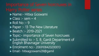Importance of Seven horcruxes in
Harry Potter series
 Name:- Hitixa Goswami
 Class :- sem – 4
 Roll No :- 9
 Paper :- 13 The New Literature
 Beatch :- 2019-2021
 Topic:- importance of Seven horcruxes
 Submitted to :- S. B. Gardi Department of
English Bhavnagar University
 Enrolment no:- 2069108420200013
 Email:- hitixagoswami28@gamil
 