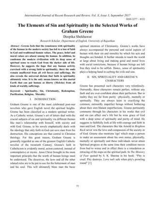 77
International Journal of Recent Research and Review, Vol. X, Issue 3, September 2017
ISSN 2277 – 8322
The Elements of Sin and Spirituality in the Selected Works of
Graham Greene
Deepika Shekhawat
Research Scholar, Department of English, University of Rajasthan
Abstract - Greene feels that the remoteness with spirituality
of the human in the modern society has led to a loss of faith
in God and traditional human values. The peace, belief and
moral values are absent among the human. In addition, he
condemns the modern civilization with its deep sense of
spiritual sense to reach God from the darker side of life.
However, he suggests the hope that any human activity
exercised with a strong faith in spirituality, there the souls
remain unaffected from all evil forces and sufferings. He
also reveals the universal dictum that faith in spirituality
ultimately wins. It is the only means known on this mortal
Earth that can put human at liberty (Moksha) from all
kinds of worldly sufferings.
Keywords - Spirituality, Sin, Christianity, Redemption,
Purification, Religion, Morality.
I. INTRODUCTION
Graham Greene is one of the most celebrated post-war
novelists who gave English novel the spiritual heights.
Greene has been classified as a modern spiritual writer.
As a Catholic writer, Greene’s art of letters deal with the
crucial subjects of sin and spirituality via different themes
like man’s relationship with himself, with society and
with God. Greene, in his novels emphatically deals with
the ideology that only faith in God can save man from his
destruction. His conceptions are that central to Christian
theology. For this great reason, Graham Greene is
generally regarded as one of the greatest English Catholic
novelist of the twentieth Century. Greene's faith in
Catholicism is evidently moral, action centered, instead of
contemplative or mystic. Jesus Christ brought in the most
important principle that the worth of human beings must
be understood. The directives, the laws and all the other
related rules are to be put to use for the betterment of man
and his soul. This will ultimately bless man the basic
spiritual intention of Christianity. Greene’s works have
always accompanied the personal and social aspects of
human with their sin and morality by which his acts and
thoughts are bonded. It further intends to teach the world
at large about living and making good and moral lives
with social restrictions, because if human beings are left
free they tend to be selfish. Hence, sense of spirituality
plays a helping hand in curbing the evils and sins.
II. SIN, SPIRITUALITY AND GREENE’S
CHARACTERS
Greene has presented such characters very relentlessly.
Outwardly, these characters remain perfect, without any
fault and are over-confident about their perfection. But in
reality they are far from purity –physically, mentally or
spiritually. They are always keen in crucifying the
common, outwardly imperfect beings without bothering
about their own blatant imperfections. Greene pertinently
comments through his characters in his works that evil
and sin can affect one’s life but he wins grace of God
with a deep sense of spiritualty and purity of mind. He
suggests to faithfully look at life with courage and faith in
man and God. The characters like Ida Arnold in Brighton
Rock never win the love and compassion of the society or
of God. Greene also mentions 'ego' which stops a person
to make an assessment about his own status, physically,
mentally or spiritually and these individuals never attain
Spiritual progress at the same time their condition moves
from bad to worse and in effect there is a retardation or
retracing of the steps on the spiritual path. In The Ministry
of Fear quoted by S. K. Sharma in his book: “Pity is
cruel. Pity destroys. Love isn't safe when pity's prowling
round” [1].
 