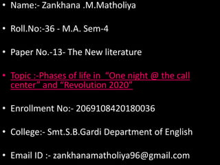 • Name:- Zankhana .M.Matholiya
• Roll.No:-36 - M.A. Sem-4
• Paper No.-13- The New literature
• Topic :-Phases of life in “One night @ the call
center” and “Revolution 2020”
• Enrollment No:- 2069108420180036
• College:- Smt.S.B.Gardi Department of English
• Email ID :- zankhanamatholiya96@gmail.com
 