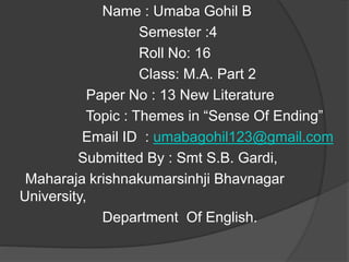 Name : Umaba Gohil B
Semester :4
Roll No: 16
Class: M.A. Part 2
Paper No : 13 New Literature
Topic : Themes in “Sense Of Ending”
Email ID : umabagohil123@gmail.com
Submitted By : Smt S.B. Gardi,
Maharaja krishnakumarsinhji Bhavnagar
University,
Department Of English.
 
