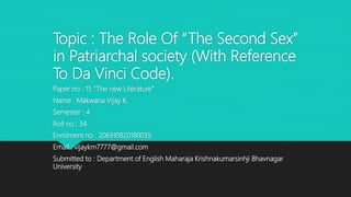 Topic : The Role Of “The Second Sex”
in Patriarchal society (With Reference
To Da Vinci Code).
Paper no : 15 “The new Literature”
Name : Makwana Vijay K.
Semester : 4
Roll no : 34
Enrolment no : 206910820180035
Email : vijaykm7777@gmail.com
Submitted to : Department of English Maharaja Krishnakumarsinhji Bhavnagar
University
 