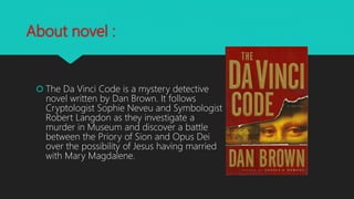 About novel :
 The Da Vinci Code is a mystery detective
novel written by Dan Brown. It follows
Cryptologist Sophie Neveu and Symbologist
Robert Langdon as they investigate a
murder in Museum and discover a battle
between the Priory of Sion and Opus Dei
over the possibility of Jesus having married
with Mary Magdalene.
 