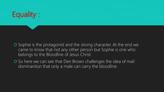 Equality :
 Sophie is the protagonist and the strong character. At the end we
came to know that not any other person but Sophie is one who
belongs to the Bloodline of Jesus Christ.
 So here we can see that Den Brown challenges the idea of mail
dominantion that only a male can carry the bloodline.
 