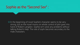 Sophie as the “Second Sex” :
 In the beginning of novel Sophie’s character seems to be very
strong, but as the novel moovs on whole control of plot goes into
hand of Robert Langdon. Sophie isn’t solve any problems without
talking Robert’s help. The role of sophi becomes secondary to the
male characters.
 
