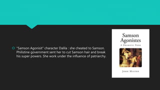  “Samson Agonisit” character Dalila : she cheated to Samson.
Philistine government sent her to cut Samson hair and break
his super powers. She work under the influence of patriarchy.
 
