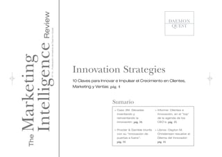 Intelligence Review
                 Nº 14 - Publicación trimestral de Daemon Quest
Marketing

                                                                  Innovation Strategies
                                                                  10 Claves para Innovar e Impulsar el Crecimiento en Clientes,
                                                                  Marketing y Ventas: pág. 4



                                                                                       Sumario
                                                                                        > Caso 3M. Décadas           > Informe: Clientes e
                                                                                          inventando y                 Innovación, en el "top"
                                                                                          reinventando la              de la agenda de los
                                                                                          innovación: pág. 10.         CEO's: pág. 13.


                                                                                        > Procter & Gamble triunfa   > Libros: Clayton M.
                                                                                          con su “innovación de        Christensen resuelve el
    The




                                                                                          puertas a fuera”:            Dilema del Innovador:
                                                                                          pág. 12.                     pág. 14.
 