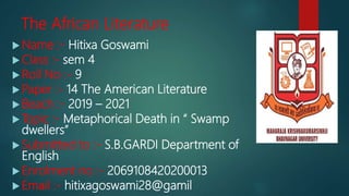 The African Literature
 Name :- Hitixa Goswami
 Class :- sem 4
 Roll No :- 9
 Paper :- 14 The American Literature
 Beach :- 2019 – 2021
 Topic :- Metaphorical Death in “ Swamp
dwellers”
 Submitted to :- S.B.GARDI Department of
English
 Enrolment no :- 2069108420200013
 Email :- hitixagoswami28@gamil
 