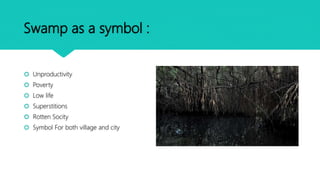 Swamp as a symbol :
 Unproductivity
 Poverty
 Low life
 Superstitions
 Rotten Socity
 Symbol For both village and city
 