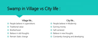 Swamp in Village vs City life :
Village life…
 People believe in superstitions
 Traditional value
 Brotherhood
 Believe in old thoughts
 Remain Static change
City life…
 People believe in Modernity
 Earning money
 Self-centered
 Believe in new thoughts
 Constantly changing and developing
 