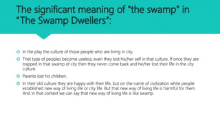 The significant meaning of "the swamp" in
“The Swamp Dwellers”:
 In the play the culture of those people who are living in city.
 Thet type of peoples become useless; even they lost his/her self in that culture. If once they are
trapped in that swamp of city then they never come back and he/her lost their life in the city
culture.
 Parents lost his children.
 In their old culture they are happy with their life, but on the name of civilization white people
established new way of living life or city life. But that new way of living life is harmful for them.
And in that context we can say that new way of living life is like swamp.
 