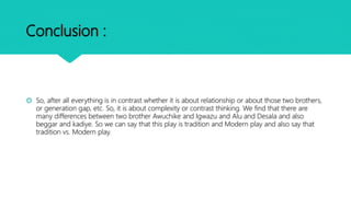 Conclusion :
 So, after all everything is in contrast whether it is about relationship or about those two brothers,
or generation gap, etc. So, it is about complexity or contrast thinking. We find that there are
many differences between two brother Awuchike and Igwazu and Alu and Desala and also
beggar and kadiye. So we can say that this play is tradition and Modern play and also say that
tradition vs. Modern play.
 