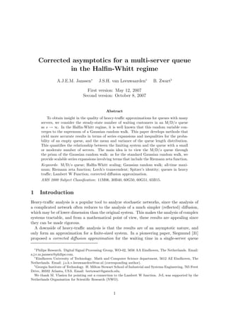 Corrected asymptotics for a multi-server queue
                 in the Halﬁn-Whitt regime
                 A.J.E.M. Janssen∗           J.S.H. van Leeuwaarden⋄             B. Zwart♭

                                    First version: May 12, 2007
                                  Second version: October 8, 2007


                                                 Abstract
            To obtain insight in the quality of heavy-traﬃc approximations for queues with many
        servers, we consider the steady-state number of waiting customers in an M/D/s queue
        as s → ∞. In the Halﬁn-Whitt regime, it is well known that this random variable con-
        verges to the supremum of a Gaussian random walk. This paper develops methods that
        yield more accurate results in terms of series expansions and inequalities for the proba-
        bility of an empty queue, and the mean and variance of the queue length distribution.
        This quantiﬁes the relationship between the limiting system and the queue with a small
        or moderate number of servers. The main idea is to view the M/D/s queue through
        the prism of the Gaussian random walk: as for the standard Gaussian random walk, we
        provide scalable series expansions involving terms that include the Riemann zeta function.
        Keywords: M/D/s queue; Halﬁn-Whitt scaling; Gaussian random walk; all-time maxi-
        mum; Riemann zeta function; Lerch’s transcendent; Spitzer’s identity; queues in heavy
        traﬃc; Lambert W Function; corrected diﬀusion approximation.
        AMS 2000 Subject Classiﬁcation: 11M06, 30B40, 60G50, 60G51, 65B15.


1       Introduction
Heavy-traﬃc analysis is a popular tool to analyze stochastic networks, since the analysis of
a complicated network often reduces to the analysis of a much simpler (reﬂected) diﬀusion,
which may be of lower dimension than the original system. This makes the analysis of complex
systems tractable, and from a mathematical point of view, these results are appealing since
they can be made rigorous.
  A downside of heavy-traﬃc analysis is that the results are of an asymptotic nature, and
only form an approximation for a ﬁnite-sized system. In a pioneering paper, Siegmund [31]
proposed a corrected diﬀusion approximation for the waiting time in a single-server queue

    ∗
     Philips Research. Digital Signal Processing Group, WO-02, 5656 AA Eindhoven, The Netherlands. Email:
a.j.e.m.janssen@philips.com.
   ⋄
     Eindhoven University of Technology. Math and Computer Science department, 5612 AZ Eindhoven, The
Netherlands. Email: j.s.h.v.leeuwaarden@tue.nl (corresponding author).
   ♭
     Georgia Institute of Technology. H. Milton Stewart School of Industrial and Systems Engineering, 765 Ferst
Drive, 30332 Atlanta, USA. Email: bertzwart@gatech.edu.
   We thank M. Vlasiou for pointing out a connection to the Lambert W function. JvL was supported by the
Netherlands Organisation for Scientiﬁc Research (NWO).



                                                      1
 