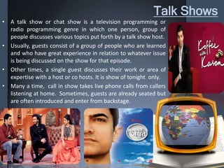 Talk Shows
• A talk show or chat show is a television programming or
radio programming genre in which one person, group of
people discusses various topics put forth by a talk show host.
• Usually, guests consist of a group of people who are learned
and who have great experience in relation to whatever issue
is being discussed on the show for that episode.
• Other times, a single guest discusses their work or area of
expertise with a host or co hosts. It is show of tonight only.
• Many a time, call in show takes live phone calls from callers
listening at home. Sometimes, guests are already seated but
are often introduced and enter from backstage.
 