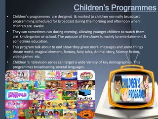 Children’s Programmes
• Children's programmes are designed & marked to children normally broadcast
programming scheduled for broadcast during the morning and afternoon when
children are awake.
• They can sometimes run during evening, allowing younger children to watch them
are kindergarten or school. The purpose of the shows is mainly to entertainment &
sometimes education.
• This program talk about to end show they given moral messages and some things
dream world, magical element, fantasy, fairy tales, Animal story, Science fiction,
video games etc.
• Children ‘s television series can target a wide Variety of key demographics. This
programmes broadcasting several languages.
 