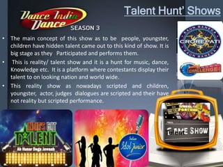 Talent Hunt’ Shows
• The main concept of this show as to be people, youngster,
children have hidden talent came out to this kind of show. It is
big stage as they Participated and performs them.
• This is reality/ talent show and it is a hunt for music, dance,
Knowledge etc. It is a platform where contestants display their
talent to on looking nation and world wide.
• This reality show as nowadays scripted and children,
youngster, actor, judges dialogues are scripted and their have
not reality but scripted performance.
 
