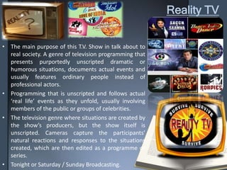Reality TV
• The main purpose of this T.V. Show in talk about to
real society. A genre of television programming that
presents purportedly unscripted dramatic or
humorous situations, documents actual events and
usually features ordinary people instead of
professional actors.
• Programming that is unscripted and follows actual
‘real life’ events as they unfold, usually involving
members of the public or groups of celebrities.
• The television genre where situations are created by
the show’s producers, but the show itself is
unscripted. Cameras capture the participants’
natural reactions and responses to the situations
created, which are then edited as a programme or
series.
• Tonight or Saturday / Sunday Broadcasting.
 