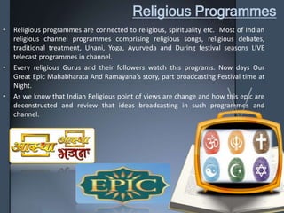 Religious Programmes
• Religious programmes are connected to religious, spirituality etc. Most of Indian
religious channel programmes comprising religious songs, religious debates,
traditional treatment, Unani, Yoga, Ayurveda and During festival seasons LIVE
telecast programmes in channel.
• Every religious Gurus and their followers watch this programs. Now days Our
Great Epic Mahabharata And Ramayana's story, part broadcasting Festival time at
Night.
• As we know that Indian Religious point of views are change and how this epic are
deconstructed and review that ideas broadcasting in such programmes and
channel.
 
