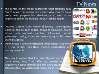 TV News
• The center of the model represents what Harrison calls
"pure" news. That means news which were covered from
every news program like elections or a death of an
important person for example like A.P.J.Abdul Kalam.
• Debates, current issues, reality of Society, Voice against
violence, help to poor people, shows of education, health
advice, entertainment, election, information about
government policy, issues etc broadcasting in T.V. News
channels agenda.
• News Media has first investigated, what matter happened.
It is true or not. Than News channel broadcasting and
sharing to people.
• Also very important that Journalist, Report have struggle,
those issues, Fact, Truth, affair and analysis of them.
Reporter talk News channel and This news broadcasting in
Television then we watch what happening in the world…
 
