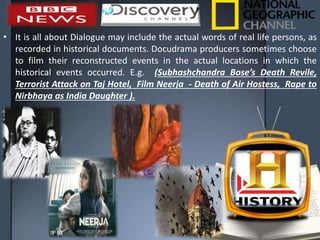 • It is all about Dialogue may include the actual words of real life persons, as
recorded in historical documents. Docudrama producers sometimes choose
to film their reconstructed events in the actual locations in which the
historical events occurred. E.g. (Subhashchandra Bose’s Death Revile,
Terrorist Attack on Taj Hotel, Film Neerja - Death of Air Hostess, Rape to
Nirbhaya as India Daughter ).
 