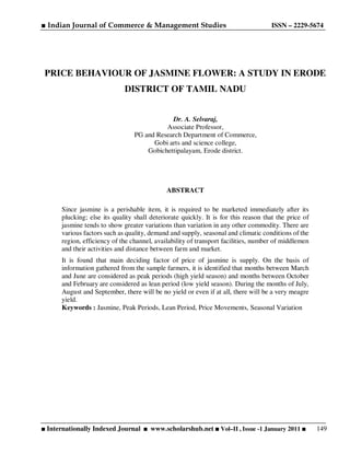 ■ Indian Journal of Commerce & Management Studies ISSN – 2229-5674
■ Internationally Indexed Journal ■ www.scholarshub.net ■ Vol–II , Issue -1 January 2011 ■ 149
PRICE BEHAVIOUR OF JASMINE FLOWER: A STUDY IN ERODE
DISTRICT OF TAMIL NADU
Dr. A. Selvaraj,
Associate Professor,
PG and Research Department of Commerce,
Gobi arts and science college,
Gobichettipalayam, Erode district.
ABSTRACT
Since jasmine is a perishable item, it is required to be marketed immediately after its
plucking; else its quality shall deteriorate quickly. It is for this reason that the price of
jasmine tends to show greater variations than variation in any other commodity. There are
various factors such as quality, demand and supply, seasonal and climatic conditions of the
region, efficiency of the channel, availability of transport facilities, number of middlemen
and their activities and distance between farm and market.
It is found that main deciding factor of price of jasmine is supply. On the basis of
information gathered from the sample farmers, it is identified that months between March
and June are considered as peak periods (high yield season) and months between October
and February are considered as lean period (low yield season). During the months of July,
August and September, there will be no yield or even if at all, there will be a very meagre
yield.
Keywords : Jasmine, Peak Periods, Lean Period, Price Movements, Seasonal Variation
 