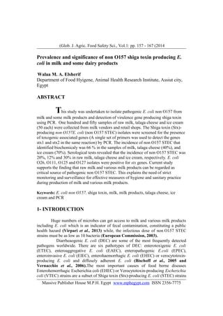 Glob. J. Agric. Food Safety Sci., Vol.1: pp. 157 - 167 (2014(
Prevalence and significance of non O157 shiga toxin producing E.
coli in milk and some dairy products
Walaa M. A. Elsherif
Department of Food Hyigene, Animal Health Research Institute, Assiut city,
Egypt
ABSTRACT
This study was undertaken to isolate pathogenic E. coli non O157 from
milk and some milk products and detection of virulence gene producing shiga toxin
using PCR. One hundred and fifty samples of raw milk, talaga cheese and ice cream
(50 each) were collected from milk vendors and retail shops. The Shiga toxin (Stx)-
producing non O157E. coli (non O157 STEC) isolates were screened for the presence
of toxogenic associated genes (A single set of primers was used to detect the genes
stx1 and stx2 in the same reaction) by PCR. The incidence of non O157 STEC that
identified biochemicaly was 66 % in the samples of milk, talaga cheese (40%), and
ice cream (70%). Serological tests revealed that the incidence of non O157 STEC was
20%, 12% and 30% in raw milk, talaga cheese and ice cream, respectively. E. coli
O26, O111, O125 and O127 isolates were positive for stx genes. Current study
supports the finding that raw milk and various milk products can be regarded as
critical source of pathogenic non O157 STEC. This explains the need of strict
monitoring and surveillance for effective measures of hygiene and sanitary practice
during production of milk and various milk products.
Keywords: E. coli non O157, shiga toxin, milk, milk products, talaga cheese, ice
cream and PCR
1- INTRODUCTION
Huge numbers of microbes can get access to milk and various milk products
including E. coli which is an indicator of fecal contamination, constituting a public
health hazard (Virpari et al., 2013) while, the infectious dose of non O157 STEC
strains must be as low as 10 bacteria (European Commission, 2003).
Diarrheaogenic E. coli (DEC) are some of the most frequently detected
pathogens worldwide. There are six pathotypes of DEC: enterotoxigenic E. coli
(ETEC), enteroaggregative E. coli (EAEC), enteropathogenic E.coli (EPEC),
enteroinvasive E. coli (EIEC), enterohaemorrhagic E. coli (EHEC) or verocytotoxin-
producing E. coli and diffusely adherent E. coli (Bischoff et al., 2005 and
Vernacchio et al., 2006).The most important causes of food borne diseases
Enterohemorrhagic Escherichia coli (EHEC) or Verocytotoxin-producing Escherichia
coli (VTEC) strains are a subset of Shiga toxin (Stx)-producing E. coli (STEC) strains
Massive Publisher House M.P.H. Egypt www.mphegypt.com ISSN 2356-7775
 