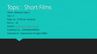 Topic : Short Films
Name : Makwana Vijay K.
Sem : 4
Paper no : 14 African Literature
Roll no. : 34
Email Id : vijaykm7777@gmail.com
Enrollment no. : 2069108420180035
Submitted to : Department of English MKBU
 