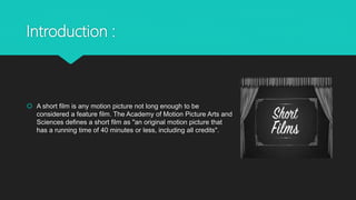 Introduction :
 A short film is any motion picture not long enough to be
considered a feature film. The Academy of Motion...