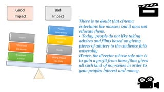 Good
Impact
Bad
Impact
There is no doubt that cinema
entertains the masses; but it does not
educate them.
• Today, people do not like taking
advices and films based on giving
pieces of advices to the audience fails
miserably.
Hence, the director whose sole aim is
to gain a profit from these films gives
all such kind of non-sense in order to
gain peoples interest and money.
 