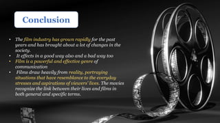 Conclusion
• The film industry has grown rapidly for the past
years and has brought about a lot of changes in the
society.
• It effects in a good way also and a bad way too
• Film is a powerful and effective genre of
communication
• Films draw heavily from reality, portraying
situations that have resemblance to the everyday
stresses and aspirations of viewers' lives. The movies
recognize the link between their lives and films in
both general and specific terms.
 