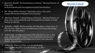 ▪ Sharman, Russell. “An Introduction to Cinema.” Moving Pictures, 18
May 2020,
uark.pressbooks.pub/movingpictures/part/introduction/.
▪ We. “Essay Writer Services.” September 2019, 1 Jan. 1970,
essaywriterservices1.blogspot.com/2019/09/.
▪ Sharman, Russell. “A Brief History of Cinema.” Moving Pictures, 18
May 2020, uark.pressbooks.pub/movingpictures/chapter/a-brief-
history-of-cinema/.
▪ Bahadkar, Siddhi. Movies and the role they play. 21 June 2010. 27
March 2018 <https://www.youthkiawaaz.com/2010/06/movies-
and- the-role-they-play/>.
▪ IndiaToday. 15 bollywood movies that educated us a lot. 9 July
2015. 28 March 2018 <https://www.indiatoday.in/education-
today/featurephilia/story/bollywood-movies-and-education-
281501- 2015-07-09>.
▪ Wikipedia. History of Film. n.d. 27 march 2018
<https://en.wikipedia.org/wiki/History_of_film>.
▪ Images From Google
Work Cited
 
