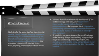 What is Cinema?
• Technically, the word itself derives from the
ancient Greek, kinema, meaning movement.
Historically, it’s a shortened version of the
French cinematograph, an invention of two
brothers, Auguste and Louis Lumiere, that
combined kinema with another Greek
root, graphing, meaning to write or record.
• cinema is much more than the intersection of art
and technology. It is also, and maybe more
importantly, a powerful medium of
communication. Like language itself, cinema is a
surrounding and enveloping substance that carries
with it what it means to be human in a specific
time and place.
• It mediates our experience of the world, helps us
make sense of things, and in doing so, often helps
shape the world itself. It’s why we often find
ourselves confronted by some extraordinary event
and find the only way to describe it is: “It was like
a movie.”
 