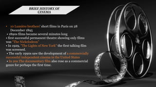 • 10 Lumière brothers' short films in Paris on 28
December 1895
• 1890s films became several minutes long
• first successful permanent theatre showing only films
was “The Nickelodeon”
• In 1929, "The Lights of New York" the first talking film
was screened.
• The early 1990s saw the development of a commercially
successful independent cinema in the United States
• In 20s The documentary film also rose as a commercial
genre for perhaps the first time.
BRIEF HISTORY OF
CINEMA
 