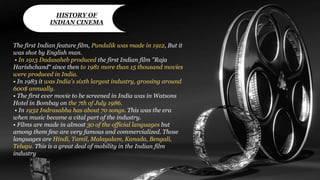 The first Indian feature film, Pundalik was made in 1912, But it
was shot by English man.
• In 1913 Dadasaheb produced the first Indian film "Raja
Harishchand“ since then to 1981 more than 15 thousand movies
were produced in India.
• In 1983 it was India's sixth largest industry, grossing around
600$ annually.
• The first ever movie to be screened in India was in Watsons
Hotel in Bombay on the 7th of July 1986.
• In 1932 Indrasabha has about 70 songs. This was the era
when music became a vital part of the industry.
• Films are made in almost 30 of the official languages but
among them few are very famous and commercialized. Those
languages are Hindi, Tamil, Malayalam, Kanada, Bengali,
Telugu. This is a great deal of mobility in the Indian film
industry
HISTORY OF
INDIAN CINEMA
 