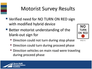 Motorist Survey Results
 Verified need for NO TURN ON RED sign
with modified hybrid device
 Better motorist understanding of the
blank-out sign for
• Direction could not turn during stop phase
• Direction could turn during proceed phase
• Direction vehicles on main road were traveling
during proceed phase
 