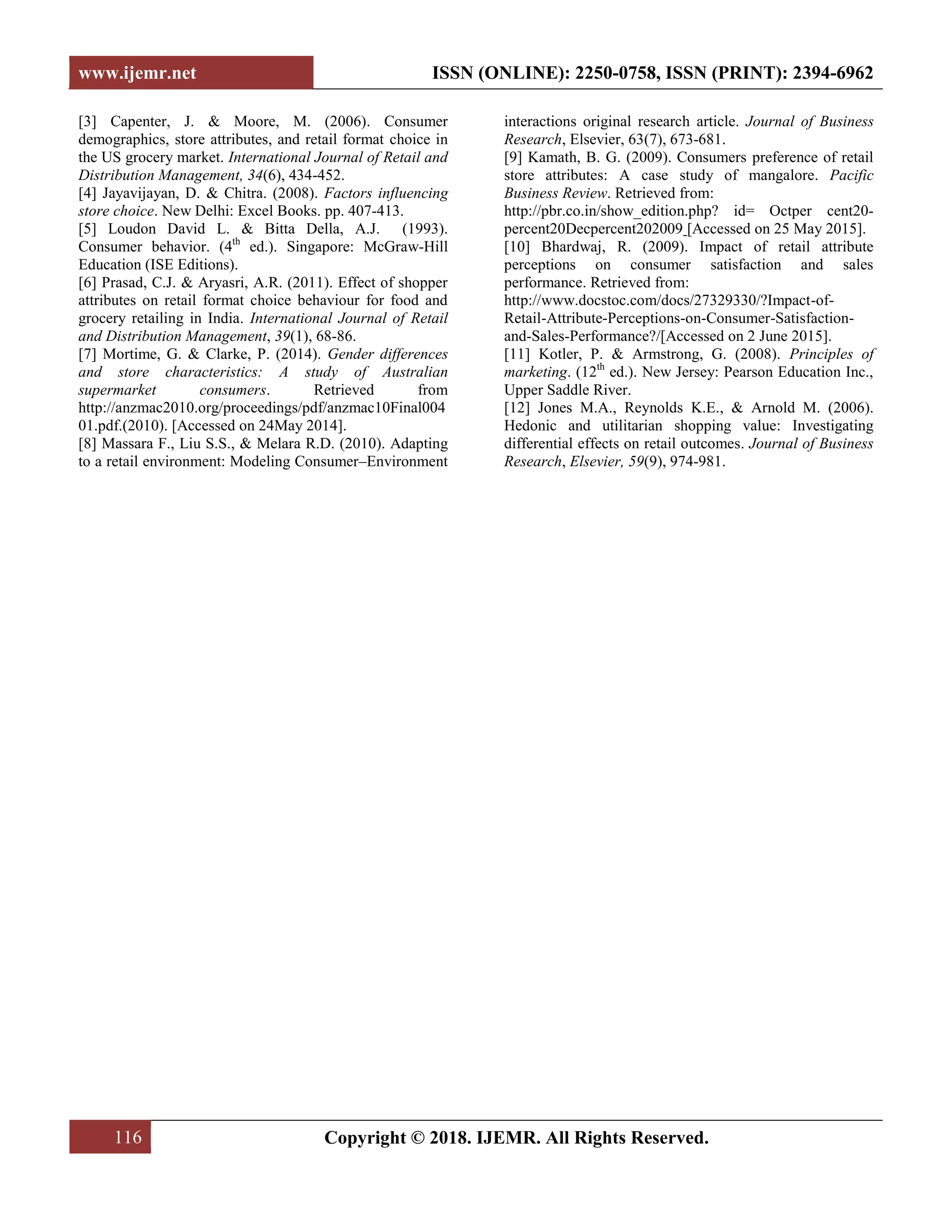 www.ijemr.net ISSN (ONLINE): 2250-0758, ISSN (PRINT): 2394-6962
116 Copyright © 2018. IJEMR. All Rights Reserved.
[3] Capenter, J. & Moore, M. (2006). Consumer
demographics, store attributes, and retail format choice in
the US grocery market. International Journal of Retail and
Distribution Management, 34(6), 434-452.
[4] Jayavijayan, D. & Chitra. (2008). Factors influencing
store choice. New Delhi: Excel Books. pp. 407-413.
[5] Loudon David L. & Bitta Della, A.J. (1993).
Consumer behavior. (4th
ed.). Singapore: McGraw-Hill
Education (ISE Editions).
[6] Prasad, C.J. & Aryasri, A.R. (2011). Effect of shopper
attributes on retail format choice behaviour for food and
grocery retailing in India. International Journal of Retail
and Distribution Management, 39(1), 68-86.
[7] Mortime, G. & Clarke, P. (2014). Gender differences
and store characteristics: A study of Australian
supermarket consumers. Retrieved from
http://anzmac2010.org/proceedings/pdf/anzmac10Final004
01.pdf.(2010). [Accessed on 24May 2014].
[8] Massara F., Liu S.S., & Melara R.D. (2010). Adapting
to a retail environment: Modeling Consumer–Environment
interactions original research article. Journal of Business
Research, Elsevier, 63(7), 673-681.
[9] Kamath, B. G. (2009). Consumers preference of retail
store attributes: A case study of mangalore. Pacific
Business Review. Retrieved from:
http://pbr.co.in/show_edition.php? id= Octper cent20-
percent20Decpercent202009 [Accessed on 25 May 2015].
[10] Bhardwaj, R. (2009). Impact of retail attribute
perceptions on consumer satisfaction and sales
performance. Retrieved from:
http://www.docstoc.com/docs/27329330/?Impact-of-
Retail-Attribute-Perceptions-on-Consumer-Satisfaction-
and-Sales-Performance?/[Accessed on 2 June 2015].
[11] Kotler, P. & Armstrong, G. (2008). Principles of
marketing. (12th
ed.). New Jersey: Pearson Education Inc.,
Upper Saddle River.
[12] Jones M.A., Reynolds K.E., & Arnold M. (2006).
Hedonic and utilitarian shopping value: Investigating
differential effects on retail outcomes. Journal of Business
Research, Elsevier, 59(9), 974-981.
 