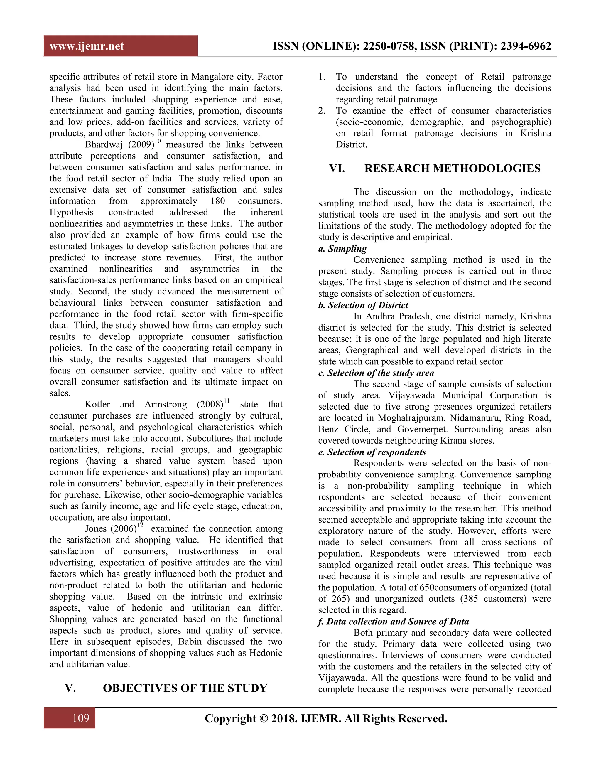 www.ijemr.net ISSN (ONLINE): 2250-0758, ISSN (PRINT): 2394-6962
109 Copyright © 2018. IJEMR. All Rights Reserved.
specific attributes of retail store in Mangalore city. Factor
analysis had been used in identifying the main factors.
These factors included shopping experience and ease,
entertainment and gaming facilities, promotion, discounts
and low prices, add-on facilities and services, variety of
products, and other factors for shopping convenience.
Bhardwaj (2009)10
measured the links between
attribute perceptions and consumer satisfaction, and
between consumer satisfaction and sales performance, in
the food retail sector of India. The study relied upon an
extensive data set of consumer satisfaction and sales
information from approximately 180 consumers.
Hypothesis constructed addressed the inherent
nonlinearities and asymmetries in these links. The author
also provided an example of how firms could use the
estimated linkages to develop satisfaction policies that are
predicted to increase store revenues. First, the author
examined nonlinearities and asymmetries in the
satisfaction-sales performance links based on an empirical
study. Second, the study advanced the measurement of
behavioural links between consumer satisfaction and
performance in the food retail sector with firm-specific
data. Third, the study showed how firms can employ such
results to develop appropriate consumer satisfaction
policies. In the case of the cooperating retail company in
this study, the results suggested that managers should
focus on consumer service, quality and value to affect
overall consumer satisfaction and its ultimate impact on
sales.
Kotler and Armstrong (2008)11
state that
consumer purchases are influenced strongly by cultural,
social, personal, and psychological characteristics which
marketers must take into account. Subcultures that include
nationalities, religions, racial groups, and geographic
regions (having a shared value system based upon
common life experiences and situations) play an important
role in consumers‟ behavior, especially in their preferences
for purchase. Likewise, other socio-demographic variables
such as family income, age and life cycle stage, education,
occupation, are also important.
Jones (2006)12
examined the connection among
the satisfaction and shopping value. He identified that
satisfaction of consumers, trustworthiness in oral
advertising, expectation of positive attitudes are the vital
factors which has greatly influenced both the product and
non-product related to both the utilitarian and hedonic
shopping value. Based on the intrinsic and extrinsic
aspects, value of hedonic and utilitarian can differ.
Shopping values are generated based on the functional
aspects such as product, stores and quality of service.
Here in subsequent episodes, Babin discussed the two
important dimensions of shopping values such as Hedonic
and utilitarian value.
V. OBJECTIVES OF THE STUDY
1. To understand the concept of Retail patronage
decisions and the factors influencing the decisions
regarding retail patronage
2. To examine the effect of consumer characteristics
(socio-economic, demographic, and psychographic)
on retail format patronage decisions in Krishna
District.
VI. RESEARCH METHODOLOGIES
The discussion on the methodology, indicate
sampling method used, how the data is ascertained, the
statistical tools are used in the analysis and sort out the
limitations of the study. The methodology adopted for the
study is descriptive and empirical.
a. Sampling
Convenience sampling method is used in the
present study. Sampling process is carried out in three
stages. The first stage is selection of district and the second
stage consists of selection of customers.
b. Selection of District
In Andhra Pradesh, one district namely, Krishna
district is selected for the study. This district is selected
because; it is one of the large populated and high literate
areas, Geographical and well developed districts in the
state which can possible to expand retail sector.
c. Selection of the study area
The second stage of sample consists of selection
of study area. Vijayawada Municipal Corporation is
selected due to five strong presences organized retailers
are located in Moghalrajpuram, Nidamanuru, Ring Road,
Benz Circle, and Govemerpet. Surrounding areas also
covered towards neighbouring Kirana stores.
e. Selection of respondents
Respondents were selected on the basis of non-
probability convenience sampling. Convenience sampling
is a non-probability sampling technique in which
respondents are selected because of their convenient
accessibility and proximity to the researcher. This method
seemed acceptable and appropriate taking into account the
exploratory nature of the study. However, efforts were
made to select consumers from all cross-sections of
population. Respondents were interviewed from each
sampled organized retail outlet areas. This technique was
used because it is simple and results are representative of
the population. A total of 650consumers of organized (total
of 265) and unorganized outlets (385 customers) were
selected in this regard.
f. Data collection and Source of Data
Both primary and secondary data were collected
for the study. Primary data were collected using two
questionnaires. Interviews of consumers were conducted
with the customers and the retailers in the selected city of
Vijayawada. All the questions were found to be valid and
complete because the responses were personally recorded
 